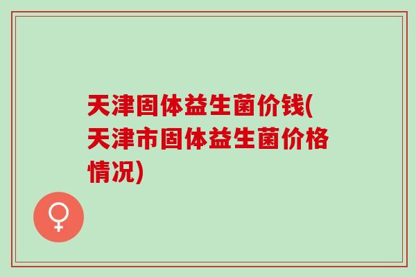 天津固体益生菌价钱(天津市固体益生菌价格情况) 天津固体益生菌价钱(天津市固体益生菌价格情况)