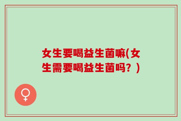 女生要喝益生菌嘛(女生需要喝益生菌吗？)
