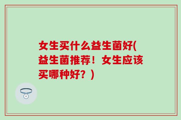 女生买什么益生菌好(益生菌推荐！女生应该买哪种好？)