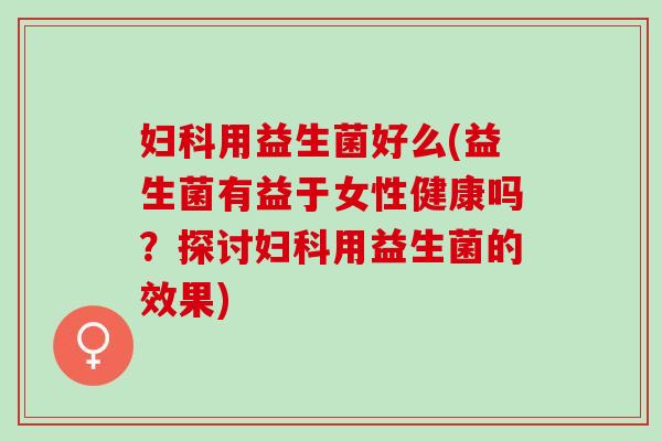 妇科用益生菌好么(益生菌有益于女性健康吗？探讨妇科用益生菌的效果)