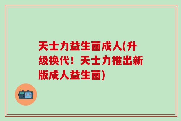 天士力益生菌成人(升级换代！天士力推出新版成人益生菌)