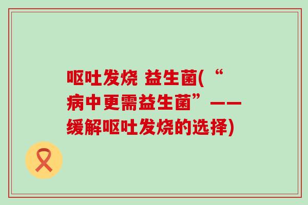 呕吐发烧 益生菌(“病中更需益生菌”——缓解呕吐发烧的选择)