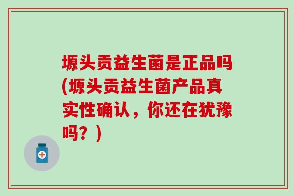 塬头贡益生菌是正品吗(塬头贡益生菌产品真实性确认，你还在犹豫吗？)