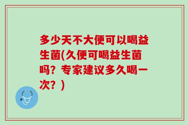 多少天不大便可以喝益生菌(久便可喝益生菌吗？专家建议多久喝一次？)