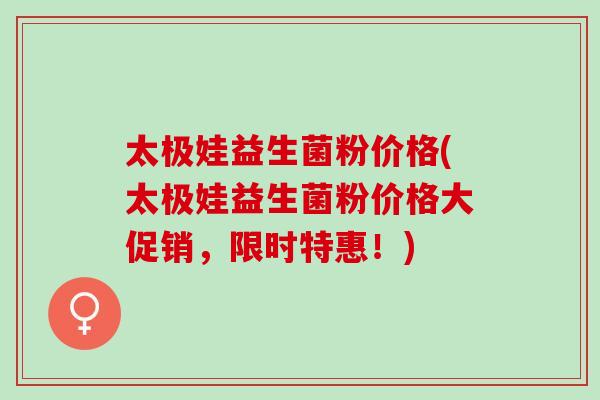 太极娃益生菌粉价格(太极娃益生菌粉价格大促销，限时特惠！)