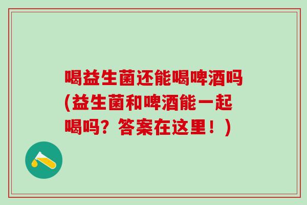喝益生菌还能喝啤酒吗(益生菌和啤酒能一起喝吗？答案在这里！)
