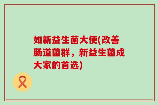 如新益生菌大便(改善肠道菌群,新益生菌成大家的首选) 如新益生菌大便(改善肠道菌群,新益生菌成大家的首选)