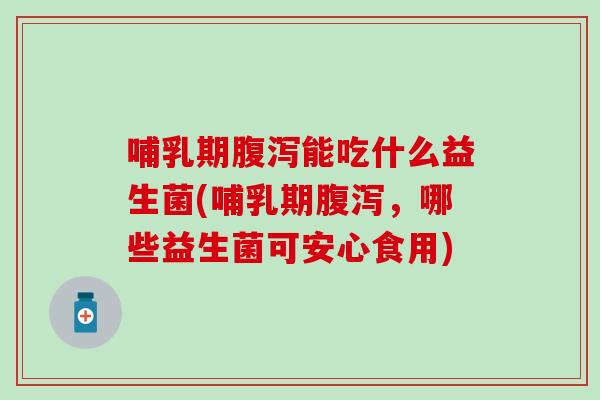 哺乳期腹泻能吃什么益生菌(哺乳期腹泻，哪些益生菌可安心食用)