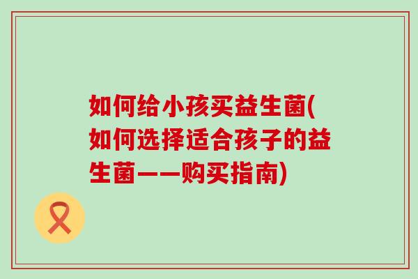 如何给小孩买益生菌(如何选择适合孩子的益生菌——购买指南)