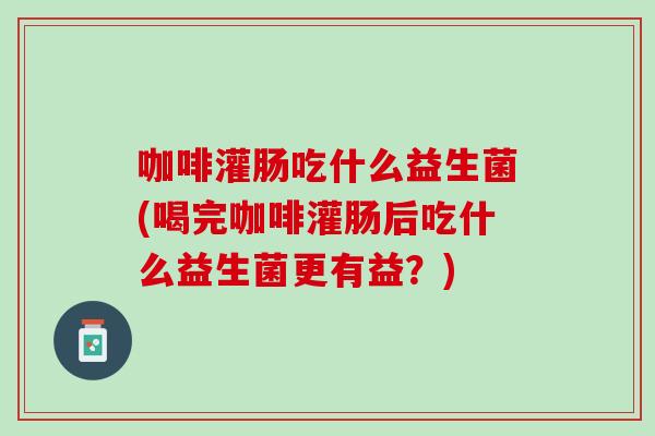 咖啡灌肠吃什么益生菌(喝完咖啡灌肠后吃什么益生菌更有益？)