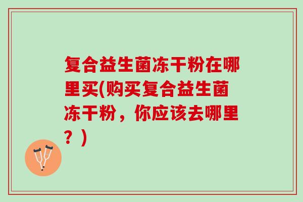 复合益生菌冻干粉在哪里买(购买复合益生菌冻干粉，你应该去哪里？)