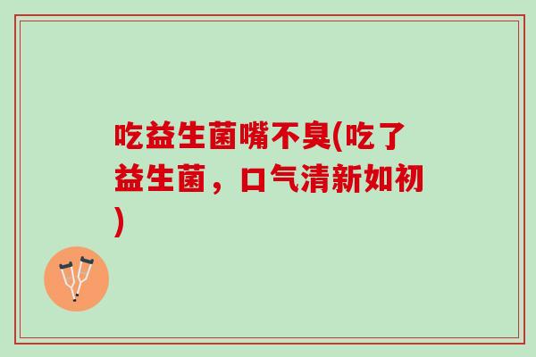 吃益生菌嘴不臭(吃了益生菌，口气清新如初)