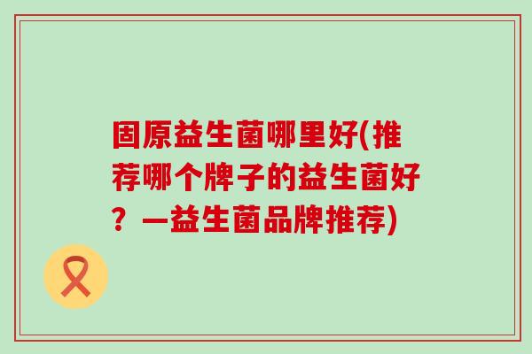 固原益生菌哪里好(推荐哪个牌子的益生菌好？—益生菌品牌推荐)