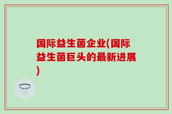 国际益生菌企业(国际益生菌巨头的最新进展)