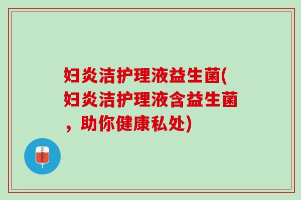妇炎洁护理液益生菌(妇炎洁护理液含益生菌，助你健康私处)