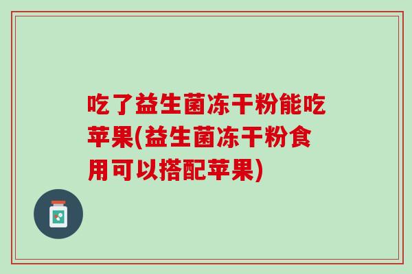 吃了益生菌冻干粉能吃苹果(益生菌冻干粉食用可以搭配苹果)