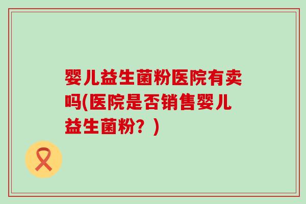 婴儿益生菌粉医院有卖吗(医院是否销售婴儿益生菌粉？)