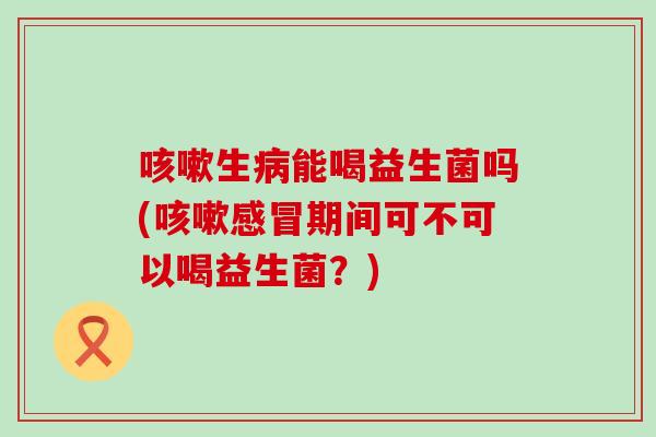 咳嗽生病能喝益生菌吗(咳嗽感冒期间可不可以喝益生菌？)