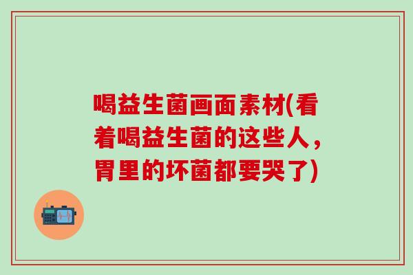 喝益生菌画面素材(看着喝益生菌的这些人，胃里的坏菌都要哭了)