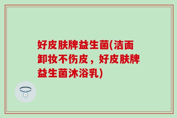 好皮肤牌益生菌(洁面卸妆不伤皮，好皮肤牌益生菌沐浴乳)