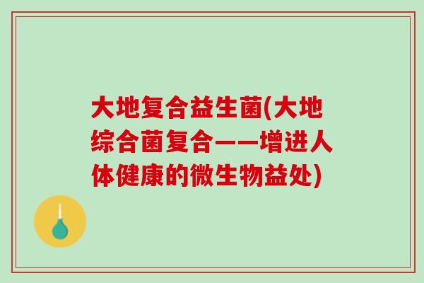 大地复合益生菌(大地综合菌复合——增进人体健康的微生物益处)