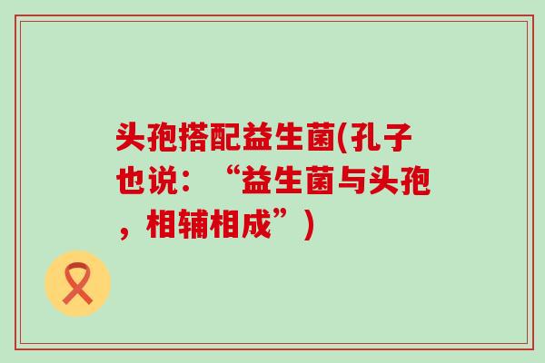 头孢搭配益生菌(孔子也说：“益生菌与头孢，相辅相成”)