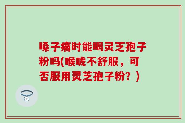 嗓子痛时能喝灵芝孢子粉吗(喉咙不舒服，可否服用灵芝孢子粉？)