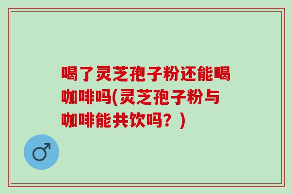 喝了灵芝孢子粉还能喝咖啡吗(灵芝孢子粉与咖啡能共饮吗？)