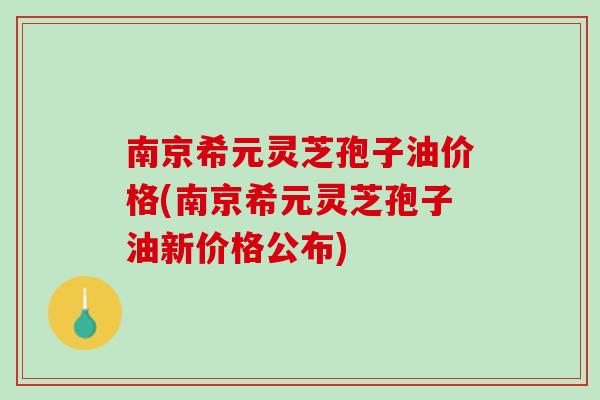 南京希元灵芝孢子油价格(南京希元灵芝孢子油新价格公布)