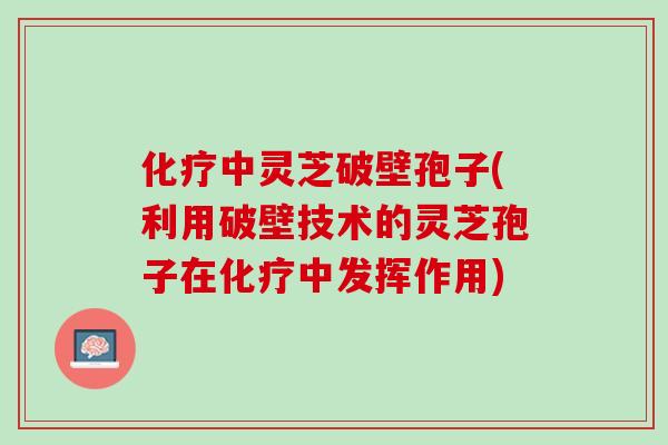 化疗中灵芝破壁孢子(利用破壁技术的灵芝孢子在化疗中发挥作用)