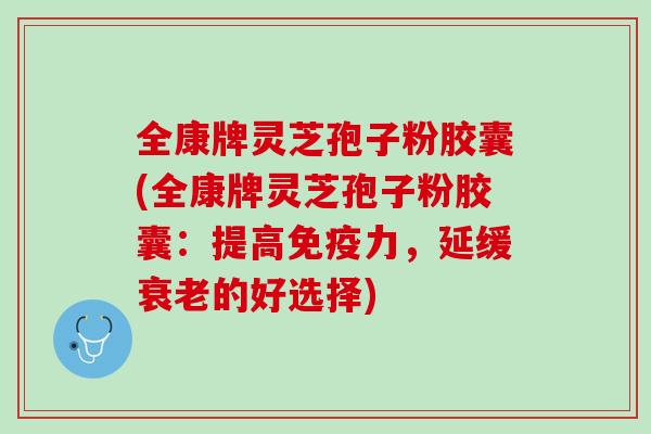 全康牌灵芝孢子粉胶囊(全康牌灵芝孢子粉胶囊：提高免疫力，延缓衰老的好选择)