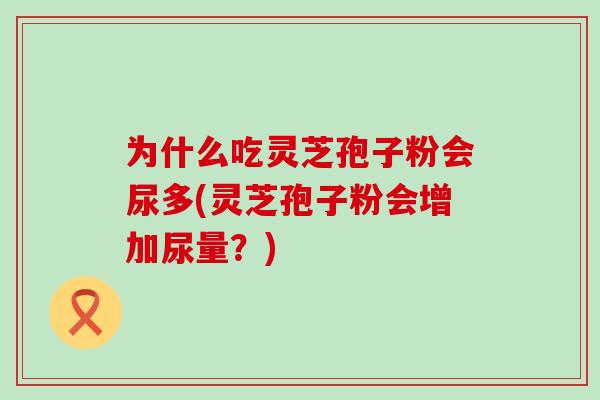 为什么吃灵芝孢子粉会尿多(灵芝孢子粉会增加尿量？)