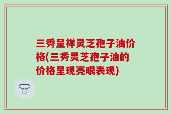 三秀呈祥灵芝孢子油价格(三秀灵芝孢子油的价格呈现亮眼表现)