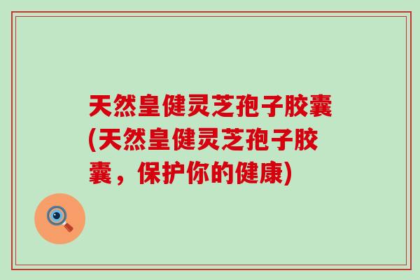 天然皇健灵芝孢子胶囊(天然皇健灵芝孢子胶囊，保护你的健康)