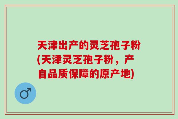 天津出产的灵芝孢子粉(天津灵芝孢子粉，产自品质保障的原产地)