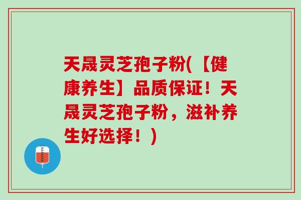 天晟灵芝孢子粉(【健康养生】品质保证！天晟灵芝孢子粉，滋补养生好选择！)