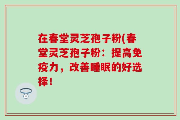 在春堂灵芝孢子粉(春堂灵芝孢子粉：提高免疫力，改善睡眠的好选择！