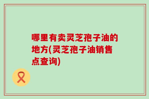 哪里有卖灵芝孢子油的地方(灵芝孢子油销售点查询)