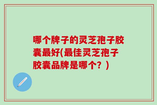 哪个牌子的灵芝孢子胶囊最好(最佳灵芝孢子胶囊品牌是哪个？)