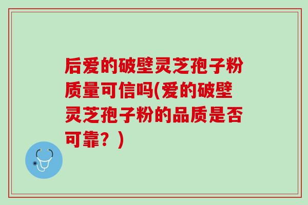 后爱的破壁灵芝孢子粉质量可信吗(爱的破壁灵芝孢子粉的品质是否可靠？)