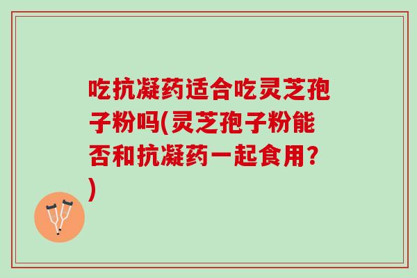 吃抗凝药适合吃灵芝孢子粉吗(灵芝孢子粉能否和抗凝药一起食用？)