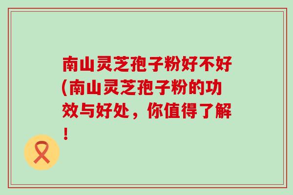 南山灵芝孢子粉好不好(南山灵芝孢子粉的功效与好处，你值得了解！