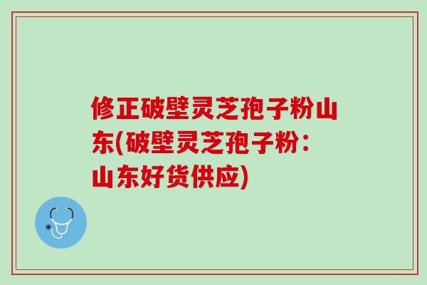 修正破壁灵芝孢子粉山东(破壁灵芝孢子粉：山东好货供应)