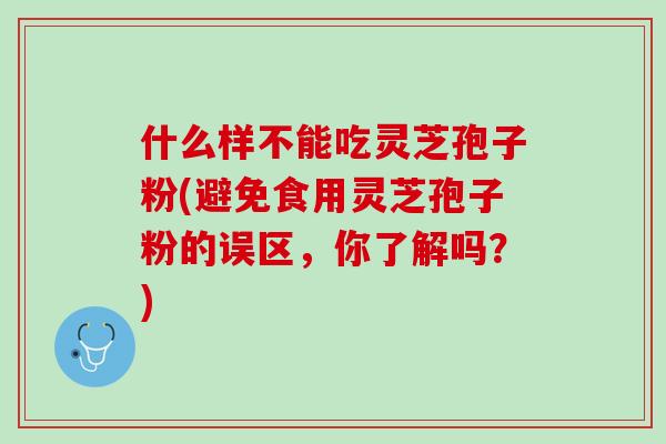 什么样不能吃灵芝孢子粉(避免食用灵芝孢子粉的误区，你了解吗？)