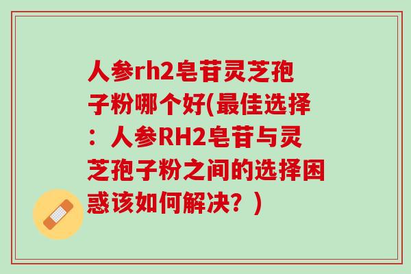 人参rh2皂苷灵芝孢子粉哪个好(最佳选择：人参RH2皂苷与灵芝孢子粉之间的选择困惑该如何解决？)