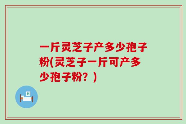 一斤灵芝子产多少孢子粉(灵芝子一斤可产多少孢子粉？)