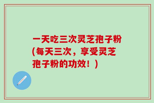 一天吃三次灵芝孢子粉(每天三次，享受灵芝孢子粉的功效！)