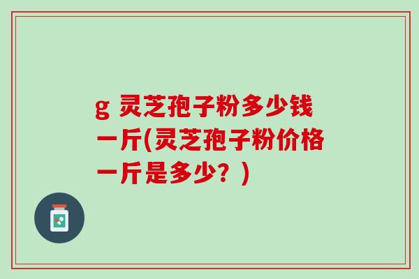g 灵芝孢子粉多少钱一斤(灵芝孢子粉价格一斤是多少?) g 灵芝孢子粉多少钱一斤(灵芝孢子粉价格一斤是多少?)