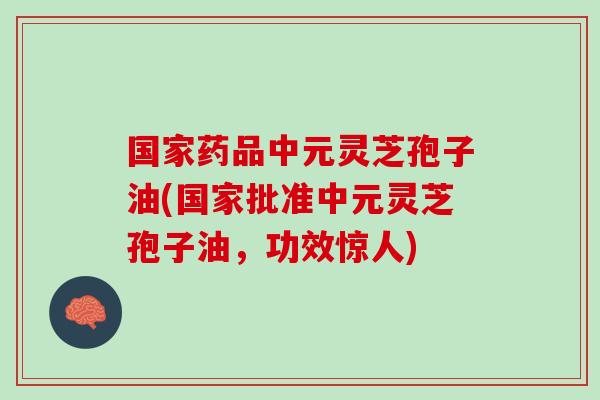 国家药品中元灵芝孢子油(国家批准中元灵芝孢子油，功效惊人)