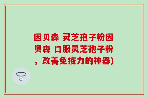 因贝森 灵芝孢子粉因贝森 口服灵芝孢子粉，改善免疫力的神器)